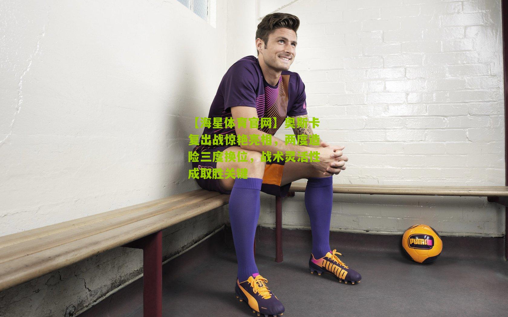 奥斯卡复出战惊艳亮相，两度造险三度换位，战术灵活性成取胜关键